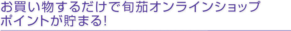 お買い物するだけで旬茄オンラインショップポイントが貯まる！